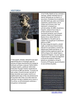 HISTORIA
Y todo aquello, alineado, demuestra que aquel
superdotado para la tecnología capaz de
sacarse artilugios inexistentes de la manga se
movía por principios, acaso por fanfarronería
en alguna ocasión, y jamás por ambiciones
materiales. El propio inventor enumeraba en
un artículo en 1881 sus móviles: “1) un poco de
amor propio; 2) mucho de amor nacional, el
deseo de probar que en genio inventivo un
español puede dejar atrás a las eminencias de
las naciones más cultas; 3) el afán innato de
contribuir con algo al adelanto de la ciencia; y
4) y último, un entretenimiento conforme a
mis gustos e inclinaciones”.
A los 13 años, Ramón se fue a estudiar a
Santiago, eslabón ineludible hacia el
destino delineado por su familia: el
sacerdocio. Permaneció en el seminario
seis años hasta que, pese a su brillante
expediente, perdió la beca. Con el
tiempo vería el hecho como “una
liberación” y afianzaría su
anticlericalismo. En 1855, recuerda su
biógrafo, embarcó hacia Cuba, la
primera escala de una vida de
movimiento perpetuo, que le llevará
también a Nueva York, Guatemala y
Buenos Aires, donde falleció sin
descendencia y tan pobre que su
cadáver fue recogido por la asistencia
pública en 1899.
En Cuba trabajó de maestro, estudió
inglés, escribió sus primeras novelas,
descubrió el periodismo e inventó una
máquina para doblar periódicos. Su
talento bicéfalo explotará a partir de
1875 en Nueva York, donde funda la
imprenta El Polígloto, crea una “agencia
industrial para la compra de maquinaria
y efectos de moderna invención”,
patenta su calculadora y dirige El
Cronista y El Progreso, que se difundirá
en una veintena de países.
VOLVER ATRAS
 