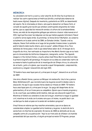 MEMORIA
Su calculadora de hierro y acero y color amarillo de 26 kilos fue la primera en
realizar las cuatro operaciones aritméticas (dividía y multiplicaba números de
hasta nueve dígitos). Después de inventarla y patentarla en 1878, se desentendió
del asunto. No le interesaba el dinero, solo quería demostrar en Nueva York, el
corazón de aquella gran nación que estaban construyendo emigrantes de todas
partes, que su capacidad de innovación estaba a la altura de la estadounidense.
Verea, uno más de los emigrantes gallegos que salieron a buscar vidas nuevas en el
XIX, logró perfeccionar las máquinas con las que habían pugnado Schickard, Pascal
o Leibnitz varios siglos atrás. Su prototipo, la Verea Direct Multiplier, se conserva
actualmente en la sede central de IBM, en Estados Unidos. “Cuando creó su
máquina, Nueva York estaba en el auge de las grandes transacciones. La patente
podría haberle dado mucho dinero, pero no quiso”, señala Olimpio Arca. Poco
sabíamos de Verea pese a todo lo que deberíamos saber de él. Al margen de la
biografía de Arca, han rastreado su trayectoria Ana María Varela-Lago en su tesis
para la Universidad de California Conquerors, immigrants, exiles: The Spanish
diaspora in the United States, y mucho antes José Pérez Morris escribió en Cuba
la primera biografía del personaje. Ni siquiera en su aldea se conservaba rastro de
su memoria hasta la publicación de la investigación de Olimpio Arca y la colocación
de un busto, junto a la iglesia, que recuerda a aquel librepensador, comprometido,
aventurero y singular renacentista del siglo XIX.
“El hombre hace unas leyes para sí y otras para la mujer”, denunció en un artículo
de 1884
Una mira a Ramón Verea y parece un Bécquer sin melancolía. Una le lee y parece
Mary Wollstonecraft, que reivindicó para las mujeres excentricidades como la
educación. He aquí lo que voceaba Verea desde su tribuna en 1884: “El hombre
hace unas leyes para sí y otras para la mujer. Se queja del despotismo de los
gobernantes y él es un tirano para su compañera. Quiere que el mundo progrese y
no da a sus hijas, que mañana serán madres, más que una educación superficial...
Mientras el hombre se considere el amo de la mujer, mientras le niegue la igualdad
civil, mientras no la mida con la misma vara que a sí mismo, no podrá decir con
verdad que ha dado un paso en la senda del verdadero progreso”.
Creyó Verea en valores que hoy resultan universales y que en su época se
consideraban utopías. La igualdad entre hombres y mujeres, la abolición de la
esclavitud o la libertad de expresión. En marzo de 1888 se defendía así de una
campaña contra él y su publicación: “Aquí no se trata solo de difamar a la humilde
personalidad del que suscribe, el objeto principal es matar El Progreso, porque
 
