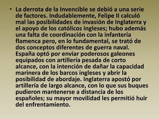 • La derrota de la Invencible se debió a una serie
  de factores. Indudablemente, Felipe II calculó
  mal las posibilidades de invasión de Inglaterra y
  el apoyo de los católicos ingleses; hubo además
  una falta de coordinación con la infantería
  flamenca pero, en lo fundamental, se trató de
  dos conceptos diferentes de guerra naval.
  España optó por enviar poderosos galeones
  equipados con artillería pesada de corto
  alcance, con la intención de dañar la capacidad
  marinera de los barcos ingleses y abrir la
  posibilidad de abordaje. Inglaterra apostó por
  artillería de largo alcance, con lo que sus buques
  pudieron mantenerse a distancia de los
  españoles; su mayor movilidad les permitió huir
  del enfrentamiento.
 