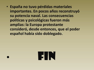 • España no tuvo pérdidas materiales
  importantes. En pocos años reconstruyó
  su potencia naval. Las consecuencias
  políticas y psicológicas fueron más
  amplias: la Europa protestante
  consideró, desde entonces, que el poder
  español había sido doblegado.




•                FIN
 