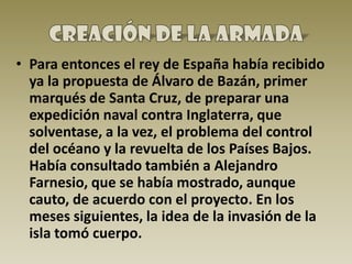 • Para entonces el rey de España había recibido
  ya la propuesta de Álvaro de Bazán, primer
  marqués de Santa Cruz, de preparar una
  expedición naval contra Inglaterra, que
  solventase, a la vez, el problema del control
  del océano y la revuelta de los Países Bajos.
  Había consultado también a Alejandro
  Farnesio, que se había mostrado, aunque
  cauto, de acuerdo con el proyecto. En los
  meses siguientes, la idea de la invasión de la
  isla tomó cuerpo.
 