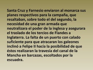 Santa Cruz y Farnesio enviaron al monarca sus
planes respectivos para la campaña, que
resaltaban, sobre todo el del segundo, la
necesidad de una gran armada que
neutralizara el poder de la inglesa y asegurara
el traslado de los tercios de Flandes a
Inglaterra. La falta de un puerto con calado
suficiente para que atracaran los galeones
inclinó a Felipe II hacía la posibilidad de que
éstos realizaran la travesía del canal de la
Mancha en barcazas, escoltados por la
escuadra.
 