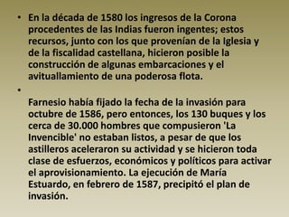 • En la década de 1580 los ingresos de la Corona
  procedentes de las Indias fueron ingentes; estos
  recursos, junto con los que provenían de la Iglesia y
  de la fiscalidad castellana, hicieron posible la
  construcción de algunas embarcaciones y el
  avituallamiento de una poderosa flota.
•
  Farnesio había fijado la fecha de la invasión para
  octubre de 1586, pero entonces, los 130 buques y los
  cerca de 30.000 hombres que compusieron 'La
  Invencible' no estaban listos, a pesar de que los
  astilleros aceleraron su actividad y se hicieron toda
  clase de esfuerzos, económicos y políticos para activar
  el aprovisionamiento. La ejecución de María
  Estuardo, en febrero de 1587, precipitó el plan de
  invasión.
 