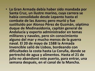 • La Gran Armada debía haber sido mandada por
  Santa Cruz, un ilustre marino, cuya carrera se
  había consolidado desde Lepanto hasta el
  combate de las Azores; pero murió y fue
  sustituido por Alonso Pérez de Guzmán, séptimo
  duque de Medinasidonia, capitán general de
  Andalucía y experto administrador en temas
  militares y navales, pero sin conocimiento
  alguno del mar y mucho menos de la guerra
  naval. El 20 de mayo de 1588 la Armada
  Invencible salió de Lisboa, bordeando con
  dificultades la costa hasta La Coruña, donde se
  pertrechó de agua y alimentos. Hasta el 21 de
  julio no abandonó este puerto, para entrar, una
  semana después, en el canal de la Mancha.
 