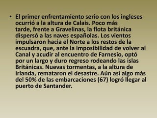 • El primer enfrentamiento serio con los ingleses
  ocurrió a la altura de Calais. Poco más
  tarde, frente a Gravelinas, la flota británica
  dispersó a las naves españolas. Los vientos
  impulsaron hacia el Norte a los restos de la
  escuadra, que, ante la imposibilidad de volver al
  Canal y acudir al encuentro de Farnesio, optó
  por un largo y duro regreso rodeando las islas
  Británicas. Nuevas tormentas, a la altura de
  Irlanda, remataron el desastre. Aún así algo más
  del 50% de las embarcaciones (67) logró llegar al
  puerto de Santander.
 