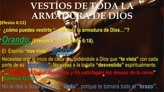 (Efesios 6:11)
• ¿cómo puedes vestirte “…de toda la armadura de Dios…”?
•Orando.(Efesios 6:11). (Efesios 6:18).
• El Espíritu “nos viste” Orando
• Necesitas orar al inicio de cada día, pidiéndole a Dios que “te vista” con cada
parte de su “armadura”. No vayas a la batalla “desvestido” espiritualmente.
• “…vestíos del Señor Jesucristo y no satisfagáis los deseos de la carne”
(Romanos 13:14).
•No le des a Satanás ni un “dedo”, porque te tomará todo el “brazo”.
VESTÍOS DE TODA LA
ARMADURA DE DIOS
 