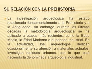 SU RELACIÓN CON LA PREHISTORIA
 La investigación arqueológica ha estado
relacionada fundamentalmente a la Prehistoria y a
la Antigüedad; sin embargo, durante las últimas
décadas la metodología arqueológica se ha
aplicado a etapas más recientes, como la Edad
Media, la Edad Moderna o el periodo industrial. En
la actualidad, los arqueólogos dedican
ocasionalmente su atención a materiales actuales,
investigan residuos urbanos, con lo que está
naciendo la denominada arqueología industrial.
 