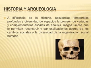 HISTORIA Y ARQUEOLOGIA
 A diferencia de la Historia, secuencias temporales
profundas y diversidad de espacios la proveen de variadas
y complementarias escalas de análisis, rasgos únicos que
le permiten reconstruir y dar explicaciones acerca de los
cambios sociales y la diversidad de la organización social
humana.
 