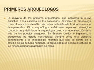 PRIMEROS ARQUEOLOGOS
 La mayoría de los primeros arqueólogos, que aplicaron la nueva
disciplina a los estudios de los anticuarios, definieron la arqueología
como el «estudio sistemático de restos materiales de la vida humana ya
desaparecida». Otros arqueólogos enfatizaron aspectos psicológico-
conductistas y definieron la arqueología como «la reconstrucción de la
vida de los pueblos antiguos». En Estados Unidos e Inglaterra, la
arqueología ha estado considerada siempre como una disciplina
perteneciente a la antropología mientras que esta se centra en el
estudio de las culturas humanas, la arqueología se dedica al estudio de
las manifestaciones materiales de éstas.
 