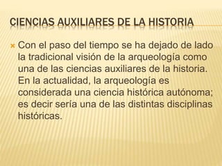 CIENCIAS AUXILIARES DE LA HISTORIA
 Con el paso del tiempo se ha dejado de lado
la tradicional visión de la arqueología como
una de las ciencias auxiliares de la historia.
En la actualidad, la arqueología es
considerada una ciencia histórica autónoma;
es decir sería una de las distintas disciplinas
históricas.
 