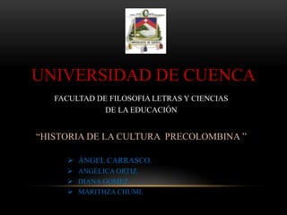 UNIVERSIDAD DE CUENCA
FACULTAD DE FILOSOFIA LETRAS Y CIENCIAS
DE LA EDUCACIÓN
“HISTORIA DE LA CULTURA PRECOLOMBINA ”
 ÁNGEL CARRASCO.
 ANGÉLICA ORTIZ.
 DIANA GOMEZ.
 MARITHZA CHUMI.
 
