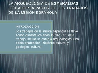 INTRODUCCIÓN
Los trabajos de la misión española se llevo
acabo durante los años 1970-1975, este
trabajo incluía un estudio arqueológico, una
doble orientación histórico-cultural y
geológico-cultural
 