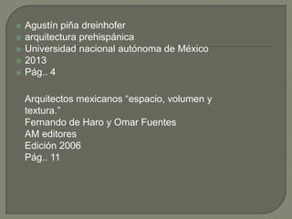 Agustín piña dreinhofer
 arquitectura prehispánica
 Universidad nacional autónoma de México
 2013
 Pág.. 4
Arquitectos mexicanos “espacio, volumen y
textura.”
Fernando de Haro y Omar Fuentes
AM editores
Edición 2006
Pág.. 11
 