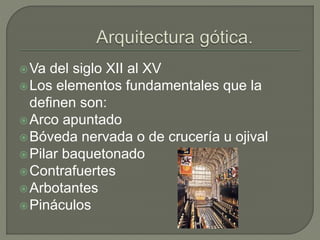 Va del siglo XII al XV
Los elementos fundamentales que la
definen son:
Arco apuntado
Bóveda nervada o de crucería u ojival
Pilar baquetonado
Contrafuertes
Arbotantes
Pináculos
 