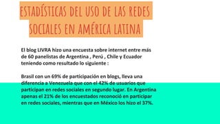 estadísticas del uso de las redes
sociales en américa latina
El blog LIVRA hizo una encuesta sobre internet entre más
de 60 panelistas de Argentina , Perú , Chile y Ecuador
teniendo como resultado lo siguiente :
Brasil con un 69% de participación en blogs, lleva una
diferencia a Venezuela que con el 42% de usuarios que
participan en redes sociales en segundo lugar. En Argentina
apenas el 21% de los encuestados reconoció en participar
en redes sociales, mientras que en México los hizo el 37%.
 