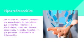 Tipos redes sociales
Son sitios de Internet formados
por comunidades de individuos
que comparten intereses o
actividades, como ser amistad,
parentesco, trabajo, hobbies, y
que permiten intercambio de
información.
 