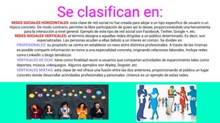 Se clasifican en:REDES SOCIALES HORIZONTALES: esta clase de red social no fue creada para alojar a un tipo específico de usuario o un
tópico concreto. De modo contrario, permiten la libre participación de quien así lo desee, proporcionándole una herramienta
para la interacción a nivel general. Ejemplo de este tipo de red social son Facebook, Twitter, Google +, etc.
REDES SOCIALES VERTICALES: el término designa a aquellas redes dirigidas a un público determinado. Es decir, son
especializadas. Las personas acuden a ellas debido a un interés en común. Se dividen en:
PROFESIONALES: su propósito se centra en establecer un nexo entre distintos profesionales. A través de las mismas
es posible compartir información en torno a una especialidad concreta, originando relaciones laborales. Incluye redes
como LinkedIn o blogs temáticos.
VERTICALES DE OCIO: tiene como finalidad reunir a usuarios que compartan actividades de esparcimiento tales como
deportes, música, videojuegos. Algunos ejemplos son Wipley, Dogster, etc.
VERTICALES MIXTAS: esta clase de red ofrece una fusión entre las dos anteriores, proporcionando al público un lugar
concreto donde desarrollar actividades profesionales y personales. Unience es un ejemplo de estas redes.
 
