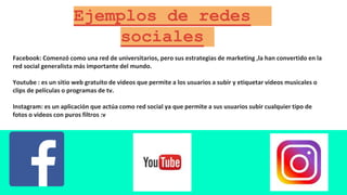 Ejemplos de redes
sociales
Facebook: Comenzó como una red de universitarios, pero sus estrategias de marketing ,la han convertido en la
red social generalista más importante del mundo.
Youtube : es un sitio web gratuito de videos que permite a los usuarios a subir y etiquetar videos musicales o
clips de películas o programas de tv.
Instagram: es un aplicación que actúa como red social ya que permite a sus usuarios subir cualquier tipo de
fotos o videos con puros filtros :v
 