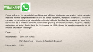 WHATSAPP
Es una aplicación de mensajería instantánea para teléfonos inteligentes, que envía y recibe mensajes
mediante Internet, complementando servicios de correo electrónico, mensajería instantánea, servicio de
mensajes cortos o sistema de mensajería multimedia. Además de utilizar la mensajería en modo texto,
los usuarios de la libreta de contacto pueden crear grupos y enviarse mutuamente, imágenes, videos y
grabaciones de audio. Según datos de 2016 supera los 1000 millones de usuarios superando en 100
millones a Facebook Messenger.
Puesto: 2
Desarrollador: Jan Koum (Antes)
Mark Zuckerberg ― creador de Facebook (Después)
Lanzamiento: 2009
 