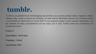 tumblr.
Tumblr es una plataforma de microblogging que permite a sus usuarios publicar textos, imágenes, vídeos,
enlaces, citas y audio a manera de tumblelog. Su sede está en Manhattan (Nueva York, Estados Unidos)
y fue fundada por David Karp en el año 2007.1​2​ Los usuarios pueden a otros usuarios registrados y ver
las entradas de éstos conjuntamente con las suyas, por lo cual, Tumblr puede ser considerado una
herramienta social.
Puesto: 6
Desarrollador : David Karp
Propietario : Yahoo!
Lanzamiento: 2007
 