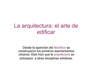 La arquitectura: el arte de edificar Desde la aparición del  Neolítico  se construyeron los primeros asentamientos urbanos. Esto hizo que la  arquitectura  se anticipara  a otras disciplinas artísticas . 