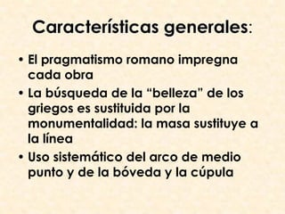 Características generales:
• El pragmatismo romano impregna
  cada obra
• La búsqueda de la “belleza” de los
  griegos es sustituida por la
  monumentalidad: la masa sustituye a
  la línea
• Uso sistemático del arco de medio
  punto y de la bóveda y la cúpula
 
