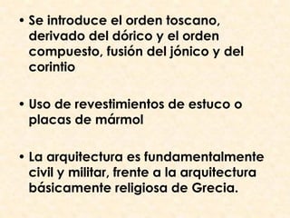 • Se introduce el orden toscano,
  derivado del dórico y el orden
  compuesto, fusión del jónico y del
  corintio

• Uso de revestimientos de estuco o
  placas de mármol

• La arquitectura es fundamentalmente
  civil y militar, frente a la arquitectura
  básicamente religiosa de Grecia.
 