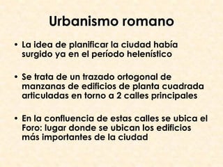 Urbanismo romano
• La idea de planificar la ciudad había
  surgido ya en el período helenístico

• Se trata de un trazado ortogonal de
  manzanas de edificios de planta cuadrada
  articuladas en torno a 2 calles principales

• En la confluencia de estas calles se ubica el
  Foro: lugar donde se ubican los edificios
  más importantes de la ciudad
 