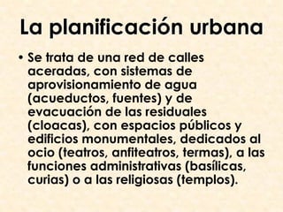 La planificación urbana
• Se trata de una red de calles
  aceradas, con sistemas de
  aprovisionamiento de agua
  (acueductos, fuentes) y de
  evacuación de las residuales
  (cloacas), con espacios públicos y
  edificios monumentales, dedicados al
  ocio (teatros, anfiteatros, termas), a las
  funciones administrativas (basílicas,
  curias) o a las religiosas (templos).
 