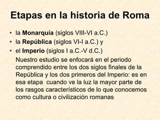 Etapas en la historia de Roma
• la Monarquía (siglos VIII-VI a.C.)
• la República (siglos VI-I a.C.) y
• el Imperio (siglos I a.C.-V d.C.)
  Nuestro estudio se enfocará en el periodo
  comprendido entre los dos siglos finales de la
  República y los dos primeros del Imperio: es en
  esa etapa cuando ve la luz la mayor parte de
  los rasgos característicos de lo que conocemos
  como cultura o civilización romanas
 