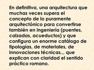 En definitiva, una arquitectura que
muchas veces supera el
concepto de lo puramente
arquitectónico para convertirse
también en ingeniería (puentes,
calzadas, acueductos) y que
configura un enorme catálogo de
tipologías, de materiales, de
innovaciones técnicas.., que
explican con claridad el sentido
práctico romano.
 