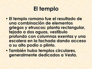 El templo
• El templo romano fue el resultado de
  una combinación de elementos
  griegos y etruscos: planta rectangular,
  tejado a dos aguas, vestíbulo
  profundo con columnas exentas y una
  escalera en la fachada dando acceso
  a su alto podio o plinto.
• También hubo templos circulares,
  generalmente dedicados a Vesta.
 