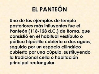 EL PANTEÓN
Uno de los ejemplos de templo
posteriores más influyentes fue el
Panteón (118-128 d.C.) de Roma, que
consistió en el habitual vestíbulo o
pórtico hipóstilo cubierto a dos aguas,
seguido por un espacio cilíndrico
cubierto por una cúpula, sustituyendo
la tradicional cella o habitación
principal rectangular.
 