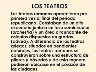 LOS TEATROS
Los teatros romanos aparecieron por
primera vez al final del periodo
republicano. Constaban de un alto
escenario junto a un foso semicircular
(orchestra) y un área circundante de
asientos dispuestos en gradas
(cávea). A diferencia de los teatros
griegos, situados en pendientes
naturales, los teatros romanos se
construyeron sobre una estructura de
pilares y bóvedas y de esta manera
pudieron ubicarse en el corazón de
las ciudades.
 