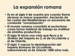 La expansión romana
• Es en el siglo II de nuestra era cuando Roma
  alcanza su mayor expansión, haciendo de
  las costas del Mediterráneo un escenario de
  constante “romanización”
• El mundo romano consolidó el esclavismo
  como forma habitual de trabajo en multitud
  de ámbitos productivos
• El siglo III inicia una crisis que lleva a la
  división del Imperio en 2: el de Occidente y
  el de Oriente.
• El siglo V supuso la desintegración del
  Imperio Romano de Occidente,
  sobreviviendo el de Oriente 1000 años más.
 