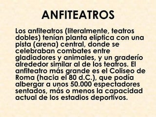 ANFITEATROS
Los anfiteatros (literalmente, teatros
dobles) tenían planta elíptica con una
pista (arena) central, donde se
celebraban combates entre
gladiadores y animales, y un graderío
alrededor similar al de los teatros. El
anfiteatro más grande es el Coliseo de
Roma (hacia el 80 d.C.), que podía
albergar a unos 50.000 espectadores
sentados, más o menos la capacidad
actual de los estadios deportivos.
 