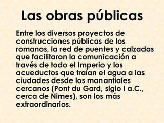 Las obras públicas
Entre los diversos proyectos de
construcciones públicas de los
romanos, la red de puentes y calzadas
que facilitaron la comunicación a
través de todo el Imperio y los
acueductos que traían el agua a las
ciudades desde los manantiales
cercanos (Pont du Gard, siglo I a.C.,
cerca de Nimes), son los más
extraordinarios.
 