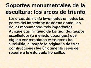 Soportes monumentales de la
escultura: los arcos de triunfo
 Los arcos de triunfo levantados en todas las
 partes del Imperio se destacan como uno
 de los monumentos más importantes.
 Aunque casi ninguno de los grandes grupos
 escultóricos (a menudo cuadrigas) que
 alguna vez remataron estos arcos ha
 subsistido, el propósito originario de tales
 construcciones fue únicamente servir de
 soporte a la estatuaria honorífica
 
