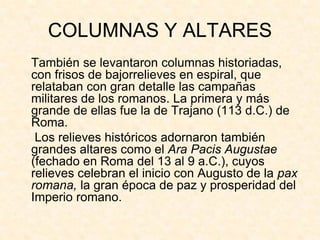 COLUMNAS Y ALTARES
También se levantaron columnas historiadas,
con frisos de bajorrelieves en espiral, que
relataban con gran detalle las campañas
militares de los romanos. La primera y más
grande de ellas fue la de Trajano (113 d.C.) de
Roma.
 Los relieves históricos adornaron también
grandes altares como el Ara Pacis Augustae
(fechado en Roma del 13 al 9 a.C.), cuyos
relieves celebran el inicio con Augusto de la pax
romana, la gran época de paz y prosperidad del
Imperio romano.
 