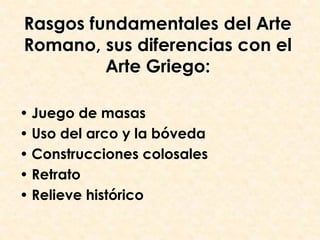 Rasgos fundamentales del Arte
Romano, sus diferencias con el
         Arte Griego:

• Juego de masas
• Uso del arco y la bóveda
• Construcciones colosales
• Retrato
• Relieve histórico
 