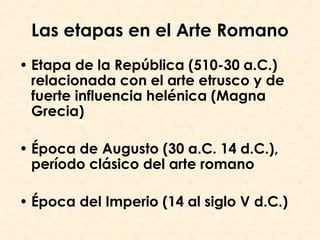 Las etapas en el Arte Romano
• Etapa de la República (510-30 a.C.)
  relacionada con el arte etrusco y de
  fuerte influencia helénica (Magna
  Grecia)

• Época de Augusto (30 a.C. 14 d.C.),
  período clásico del arte romano

• Época del Imperio (14 al siglo V d.C.)
 