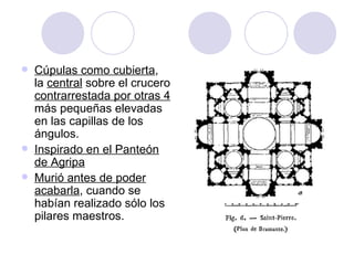 Cúpulas como cubierta , la  central  sobre el crucero  contrarrestada por otras 4  más pequeñas elevadas en las capillas de los ángulos. Inspirado en el Panteón de Agripa Murió antes de poder acabarla , cuando se habían realizado sólo los pilares maestros. 