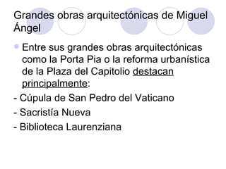 Grandes obras arquitectónicas de Miguel Ángel Entre sus grandes obras arquitectónicas como la Porta Pia o la reforma urbanística de la Plaza del Capitolio  destacan principalmente : - Cúpula de San Pedro del Vaticano - Sacristía Nueva - Biblioteca Laurenziana 