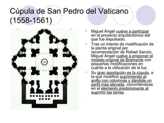 Cúpula de San Pedro del Vaticano (1558-1561) Miguel Ángel  vuelve a participar  en el proyecto arquitectónico del que fue expulsado. Tras un intento de modificación de la planta original por recomendación de Rafael Sanzio, Miguel Ángel  vuelve a proponer el modelo original de Bramante  con pequeñas modificaciones en cuanto a la utilización de la luz. Su  gran aportación es la cúpula , a la que modificó  suprimiendo el anillo con columnas y dándole un perfil más elevado , convirtiéndose en el  elemento predominante al suprimir las torres . 