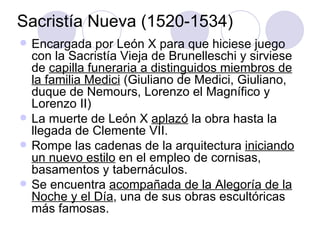 Sacristía Nueva (1520-1534) Encargada por León X para que hiciese juego con la Sacristía Vieja de Brunelleschi y sirviese de  capilla funeraria a distinguidos miembros de la familia Medici  (Giuliano de Medici, Giuliano, duque de Nemours, Lorenzo el Magnífico y Lorenzo II) La muerte de León X  aplazó  la obra hasta la llegada de Clemente VII. Rompe las cadenas de la arquitectura  iniciando un nuevo estilo  en el empleo de cornisas, basamentos y tabernáculos. Se encuentra  acompañada de la Alegoría de la Noche y el Día , una de sus obras escultóricas más famosas. 