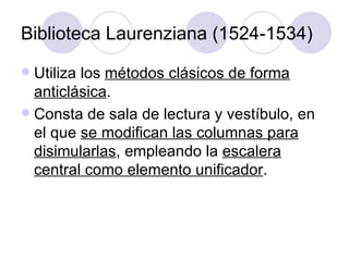 Biblioteca Laurenziana (1524-1534) Utiliza los  métodos clásicos de forma anticlásica . Consta de sala de lectura y vestíbulo, en el que  se modifican las columnas para disimularlas , empleando la  escalera central como elemento unificador . 