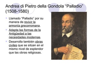 Andrea di Pietro della Gondola “Palladio” (1508-1580) Llamado “Palladio” por su manera de  revivir la armonía grecorromana . Adapta las formas de la Antigüedad a las necesidades modernas . Desarrolla también  obras civiles  que se sitúan en el mismo nivel de esplendor que las obras religiosas. 