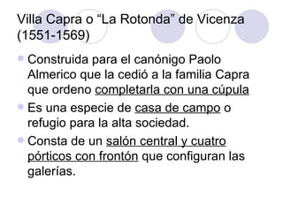 Villa Capra o “La Rotonda” de Vicenza (1551-1569) Construida para el canónigo Paolo Almerico que la cedió a la familia Capra que ordeno  completarla con una cúpula Es una especie de  casa de campo  o refugio para la alta sociedad. Consta de un  salón central y cuatro pórticos con frontón  que configuran las galerías. 