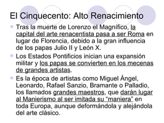 El Cinquecento: Alto Renacimiento Tras la muerte de Lorenzo el Magnífico,  la capital del arte renacentista pasa a ser Roma  en lugar de Florencia, debido a la gran influencia de los papas Julio II y León X. Los Estados Pontificios inician una expansión militar y  los papas se convierten en los mecenas de grandes artistas . Es la época de artistas como Miguel Ángel, Leonardo, Rafael Sanzio, Bramante o Palladio, los llamados  grandes maestros , que  darán lugar al Manierismo al ser imitada su “maniera”  en toda Europa, aunque deformándola y alejándola del arte clásico. 