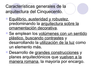 Características generales de la arquitectura del Cinquecento. Equilibrio, austeridad y robustez , predominando la  arquitectura sobre la ornamentación decorativa . Se emplean los  volúmenes con un sentido plástico, buscando contrastes  y desarrollando la  utilización de la luz  como un elemento más. Desarrollo de  grandes construcciones  y planes arquitectónicos que  vuelven a la manera romana , la mayoría por encargo. 